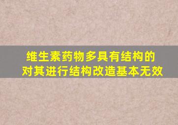 维生素药物多具有结构的 对其进行结构改造基本无效